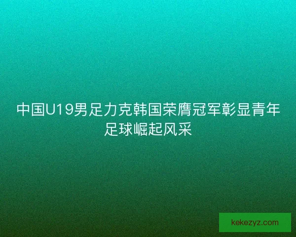 中国U19男足力克韩国荣膺冠军彰显青年足球崛起风采
