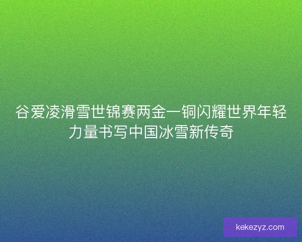 谷爱凌滑雪世锦赛两金一铜闪耀世界年轻力量书写中国冰雪新传奇