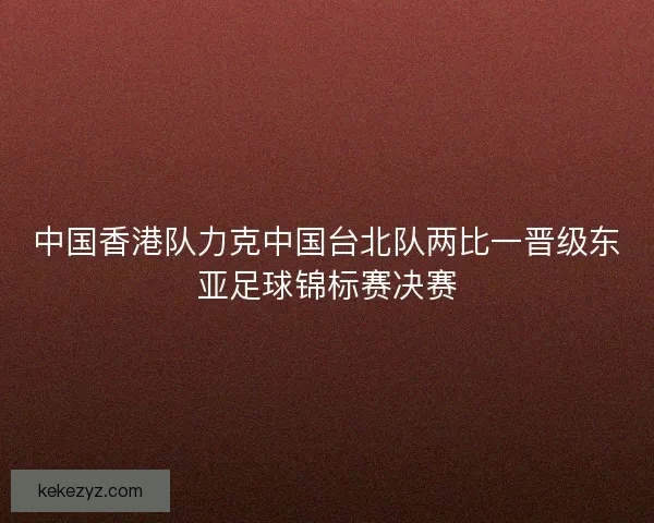 中国香港队力克中国台北队两比一晋级东亚足球锦标赛决赛