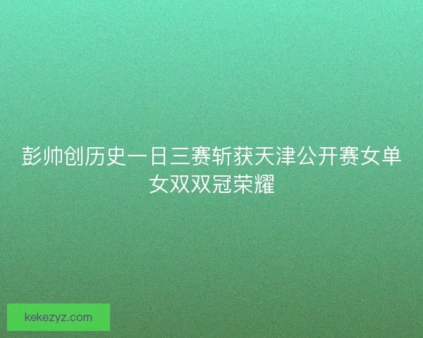 彭帅创历史一日三赛斩获天津公开赛女单女双双冠荣耀
