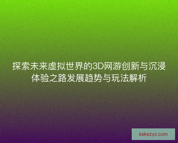 探索未来虚拟世界的3D网游创新与沉浸体验之路发展趋势与玩法解析