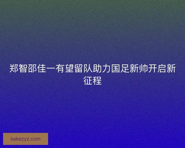 郑智邵佳一有望留队助力国足新帅开启新征程