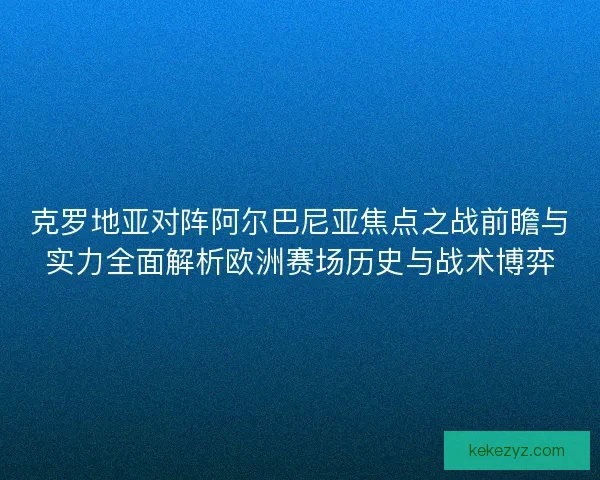 克罗地亚对阵阿尔巴尼亚焦点之战前瞻与实力全面解析欧洲赛场历史与战术博弈