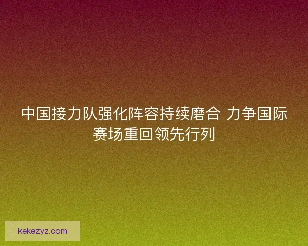 中国接力队强化阵容持续磨合 力争国际赛场重回领先行列