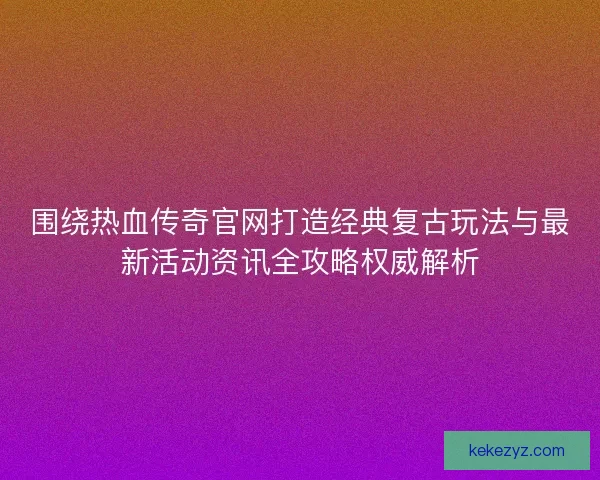 围绕热血传奇官网打造经典复古玩法与最新活动资讯全攻略权威解析