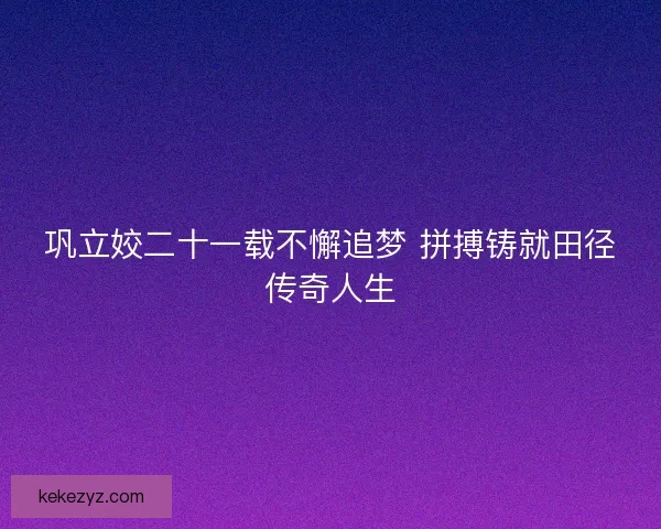 巩立姣二十一载不懈追梦 拼搏铸就田径传奇人生