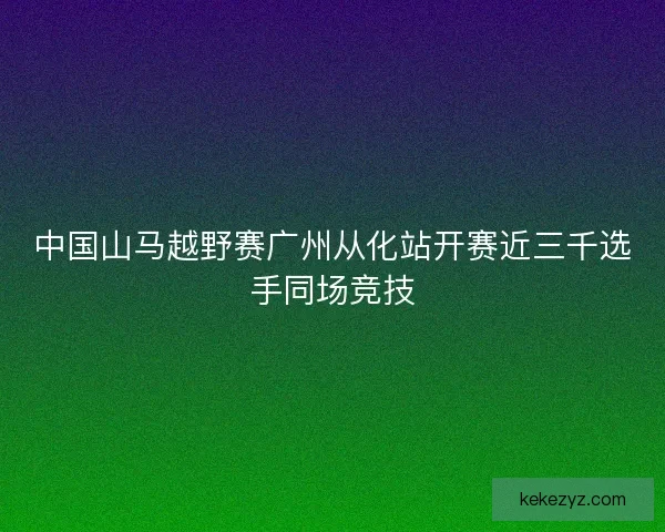 中国山马越野赛广州从化站开赛近三千选手同场竞技