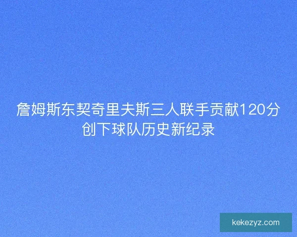 詹姆斯东契奇里夫斯三人联手贡献120分创下球队历史新纪录