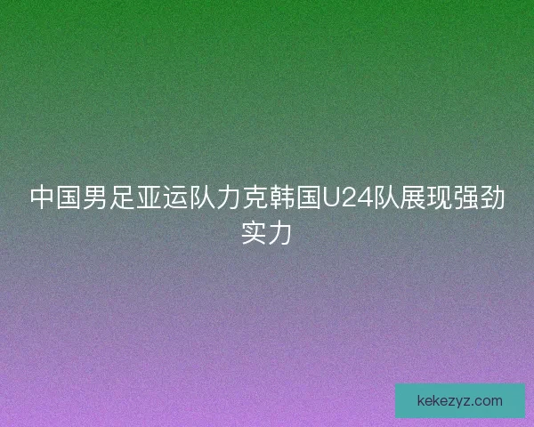 中国男足亚运队力克韩国U24队展现强劲实力